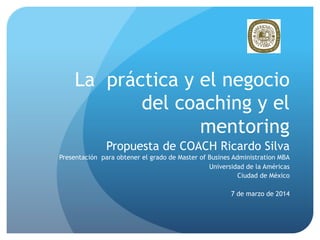 La práctica y el negocio
del coaching y el
mentoring
Propuesta de COACH Ricardo Silva
Presentación para obtener el grado de Master of Busines Administration MBA
Universidad de la Américas
Ciudad de México
7 de marzo de 2014

 