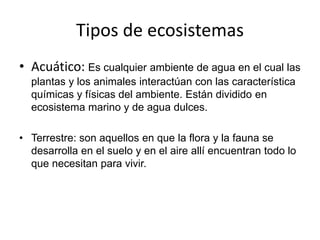 Tipos de ecosistemas
• Acuático: Es cualquier ambiente de agua en el cual las
plantas y los animales interactúan con las característica
químicas y físicas del ambiente. Están dividido en
ecosistema marino y de agua dulces.
• Terrestre: son aquellos en que la flora y la fauna se
desarrolla en el suelo y en el aire allí encuentran todo lo
que necesitan para vivir.
 