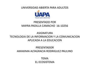 UNIVERSIDAD ABIERTA PARA ADULTOS
PRESENTADO POR
MAYRA PADILLA CAMACHO 16-10256
ASIGNATURA
TECNOLOGIA DE LA INFORMACION Y LA COMUNICACION
APLICADA A LA EDUCACION
PRESENTADOR
AMAXIMA ALTAGRACIA RODRIGUEZ PAULINO
TEMA
EL ECOSISTEMA
 