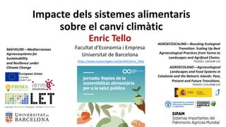 Impacte dels sistemes alimentaris
sobre el canvi climàtic
Enric Tello
Facultat d’Economia i Empresa
Universitat de Barcelona
MAF4SURE—Mediterranean
Agroecosystems for
Sustainability
and Resilience under
Climate Change
https://www.researchgate.net/profile/Enric_Tello
AGROECOSCALING—Boosting Ecological
Transition: Scaling Up Best
Agroecological Practices from Farms to
Landscapes and Agrifood Chains.
TED2021-130333B-C32
AGROECOLAND—Agroecological
Landscapes and Food Systems in
Catalonia and the Balearic Islands: Past,
Present and Future Transitions.
PID2021-123129NB-C41
 