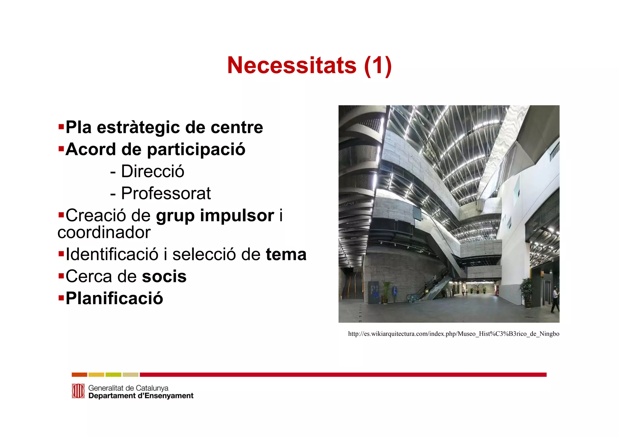 Necessitats (1) 
Pla estràtegic de centre 
Acord de participació 
- Direcció 
- Professorat 
Creació de grup impulsor i 
coordinador 
Identificació i selecció de tema 
Cerca de socis 
Planificació 
http://es.wikiarquitectura.com/index.php/Museo_Hist%C3%B3rico_de_Ningbo 
 