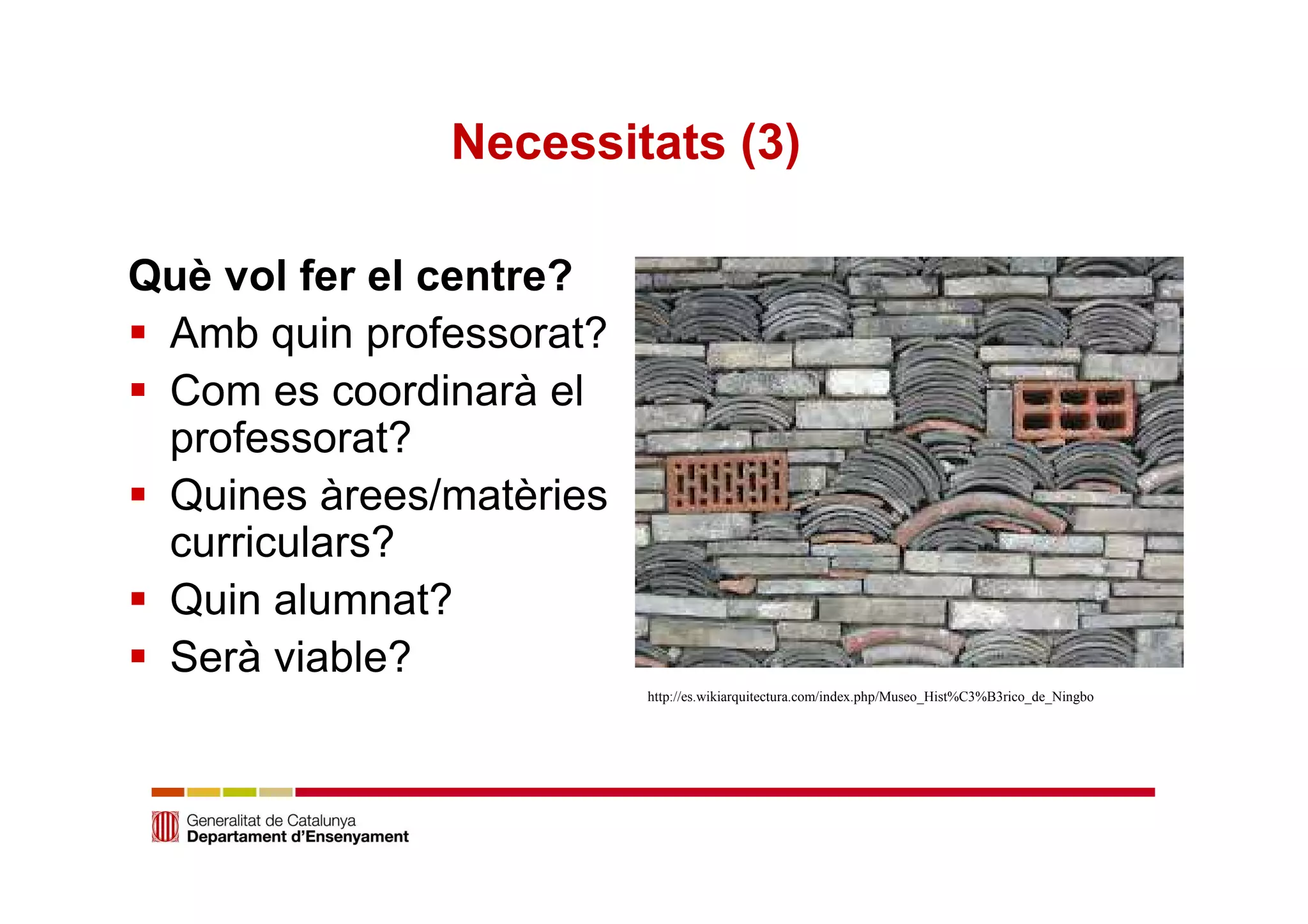 Necessitats (3) 
Què vol fer el centre? 
 Amb quin professorat? 
 Com es coordinarà el 
professorat? 
 Quines àrees/matèries 
curriculars? 
 Quin alumnat? 
 Serà viable? 
http://es.wikiarquitectura.com/index.php/Museo_Hist%C3%B3rico_de_Ningbo 
 