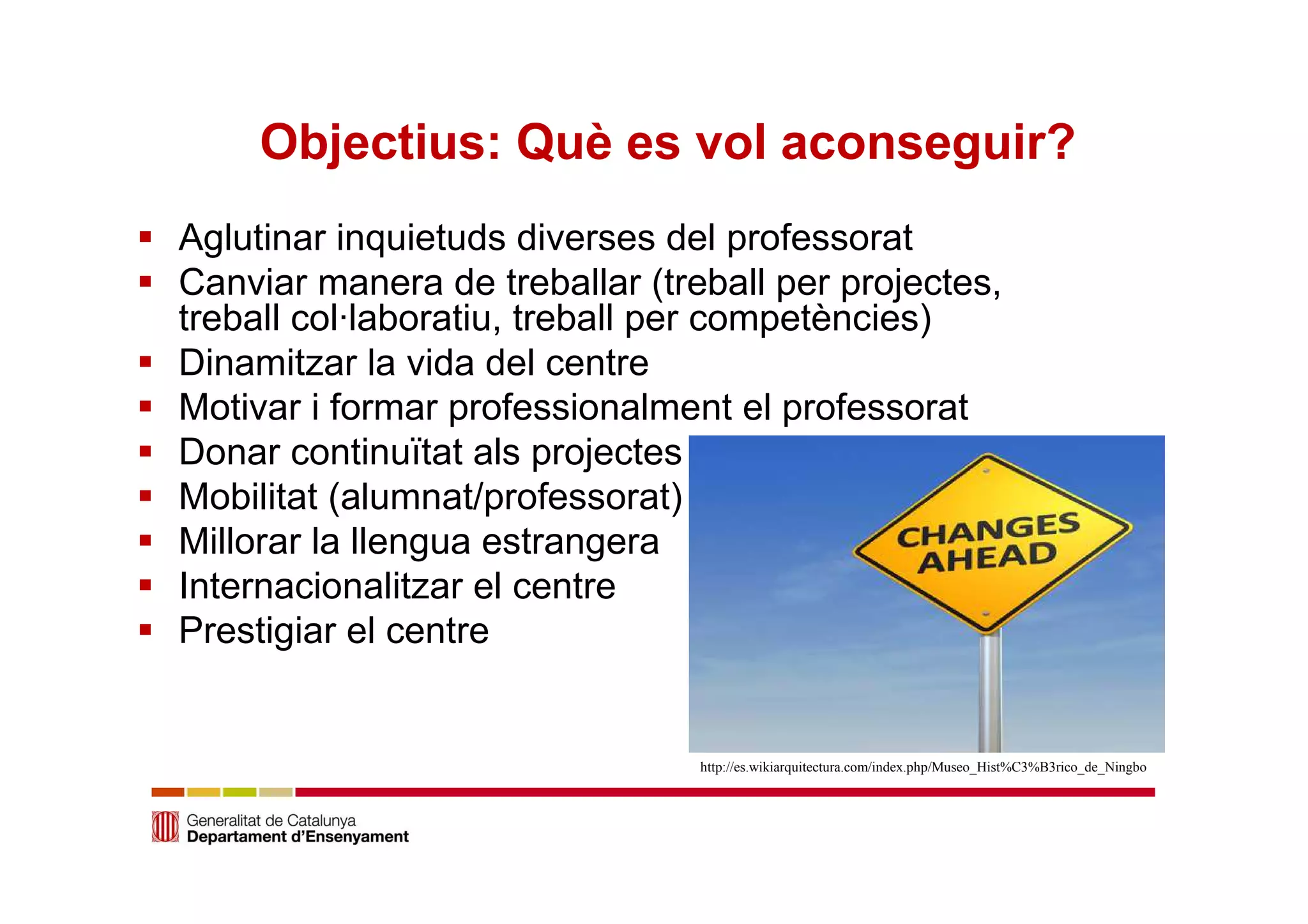 Objectius: Què es vol aconseguir? 
 Aglutinar inquietuds diverses del professorat 
 Canviar manera de treballar (treball per projectes, 
treball col·laboratiu, treball per competències) 
 Dinamitzar la vida del centre 
 Motivar i formar professionalment el professorat 
 Donar continuïtat als projectes 
 Mobilitat (alumnat/professorat) 
 Millorar la llengua estrangera 
 Internacionalitzar el centre 
 Prestigiar el centre 
http://es.wikiarquitectura.com/index.php/Museo_Hist%C3%B3rico_de_Ningbo 
 