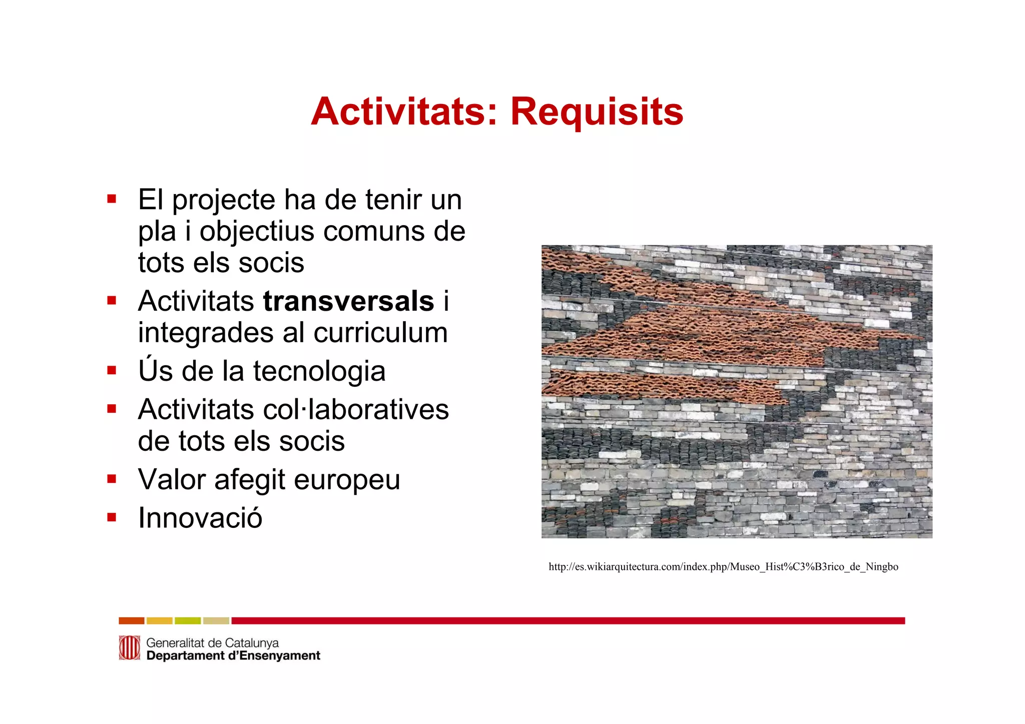 Activitats: Requisits 
 El projecte ha de tenir un 
pla i objectius comuns de 
tots els socis 
 Activitats transversals i 
integrades al curriculum 
 Ús de la tecnologia 
 Activitats col·laboratives 
de tots els socis 
 Valor afegit europeu 
 Innovació 
http://es.wikiarquitectura.com/index.php/Museo_Hist%C3%B3rico_de_Ningbo 
 
