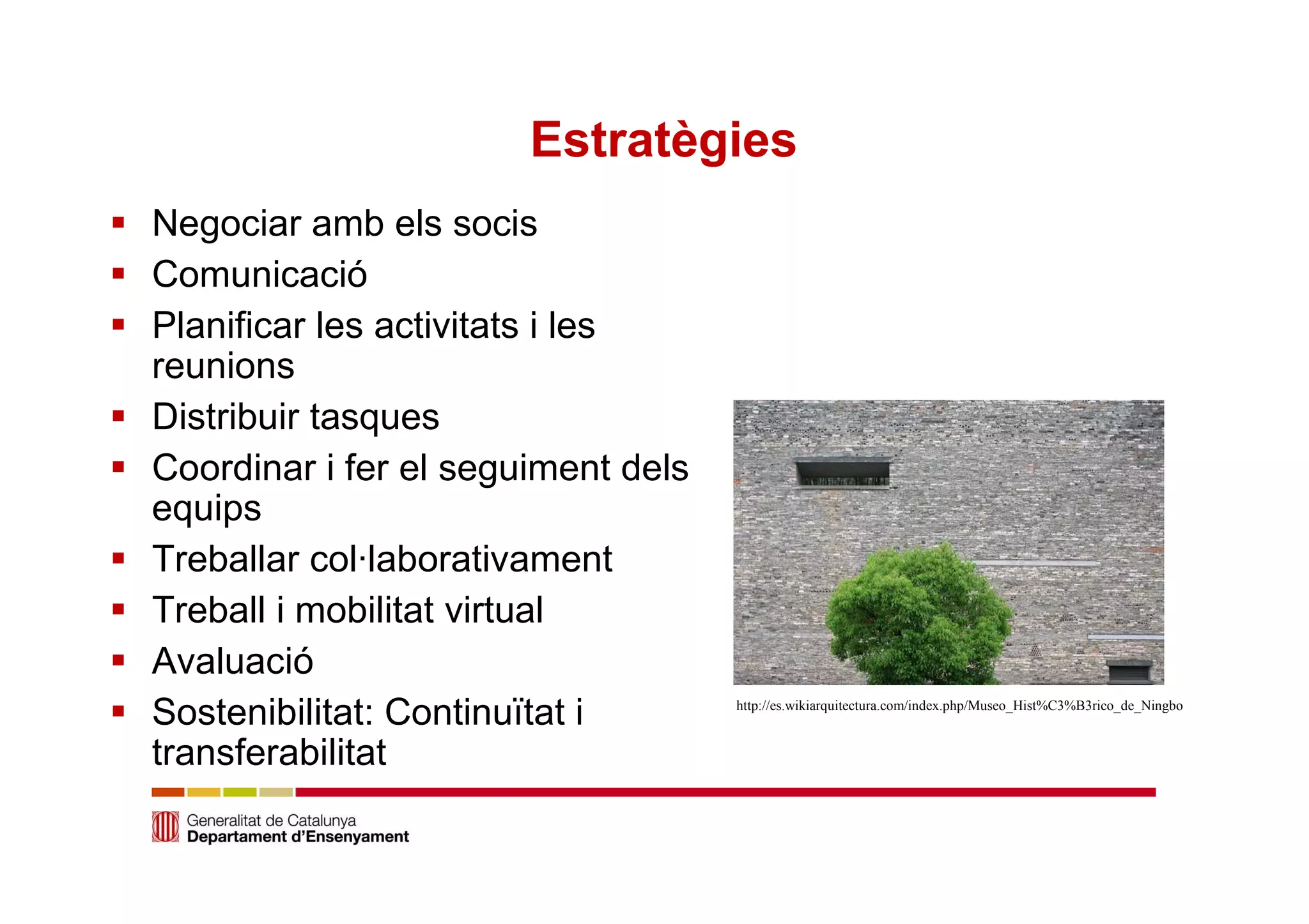 Estratègies 
 Negociar amb els socis 
 Comunicació 
 Planificar les activitats i les 
reunions 
 Distribuir tasques 
 Coordinar i fer el seguiment dels 
equips 
 Treballar col·laborativament 
 Treball i mobilitat virtual 
 Avaluació 
 Sostenibilitat: Continuïtat i 
transferabilitat 
http://es.wikiarquitectura.com/index.php/Museo_Hist%C3%B3rico_de_Ningbo 
 
