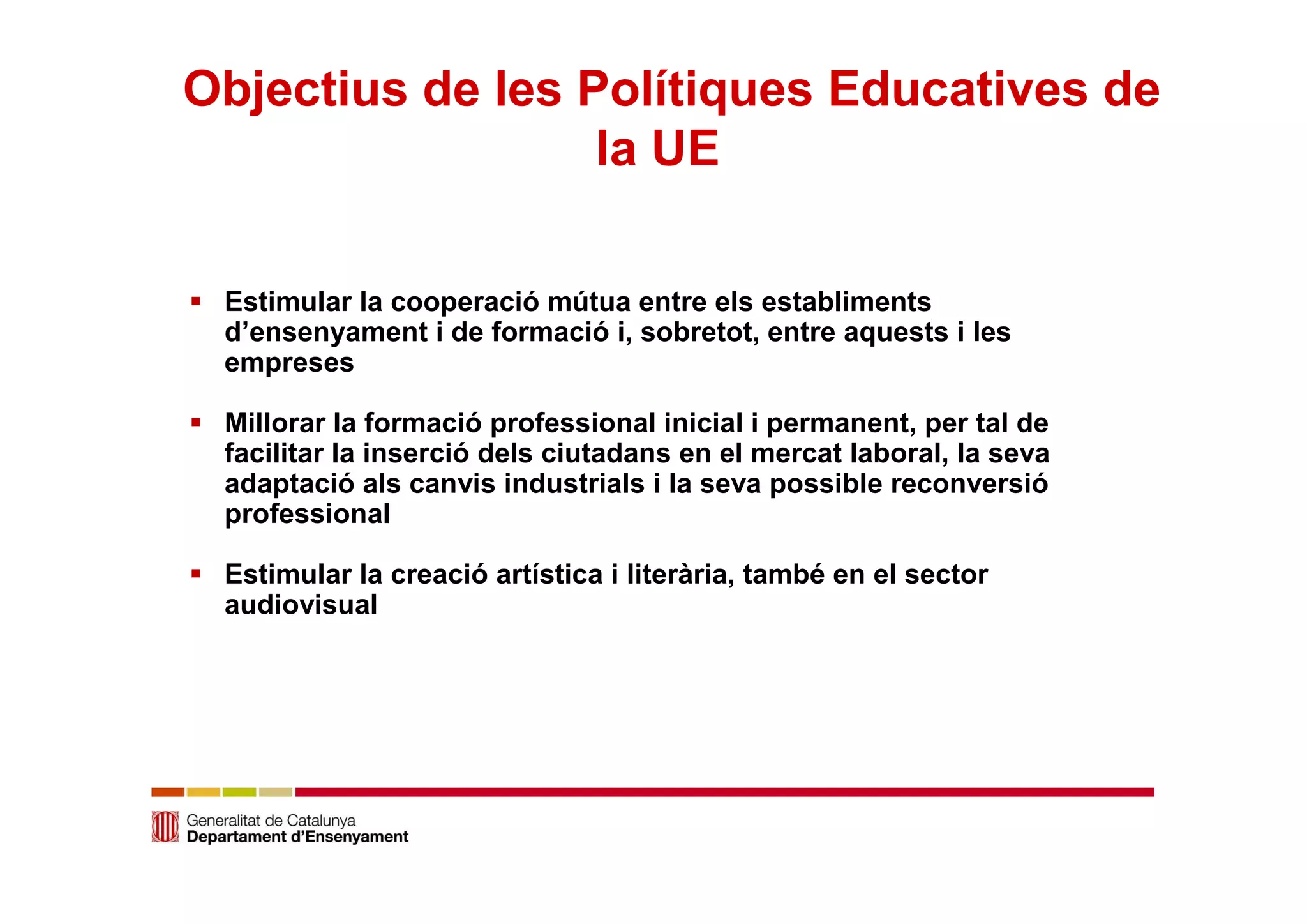 Objectius de les Polítiques Educatives de 
la UE 
 Estimular la cooperació mútua entre els establiments 
d’ensenyament i de formació i, sobretot, entre aquests i les 
empreses 
 Millorar la formació professional inicial i permanent, per tal de 
facilitar la inserció dels ciutadans en el mercat laboral, la seva 
adaptació als canvis industrials i la seva possible reconversió 
professional 
 Estimular la creació artística i literària, també en el sector 
audiovisual 
 