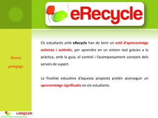 disseny
pedagògic
Els estudiants amb eRecycle han de tenir un estil d’aprenentatge
activista i autèntic, per aprendre en un entorn real gràcies a la
pràctica, amb la guia, el control i l’acompanyament constant dels
serveis de suport.
La finalitat educativa d’aquesta proposta pretén aconseguir un
aprenentatge significatiu en els estudiants.
 