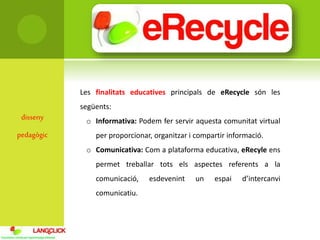 disseny
pedagògic
Les finalitats educatives principals de eRecycle són les
següents:
o Informativa: Podem fer servir aquesta comunitat virtual
per proporcionar, organitzar i compartir informació.
o Comunicativa: Com a plataforma educativa, eRecyle ens
permet treballar tots els aspectes referents a la
comunicació, esdevenint un espai d’intercanvi
comunicatiu.
 