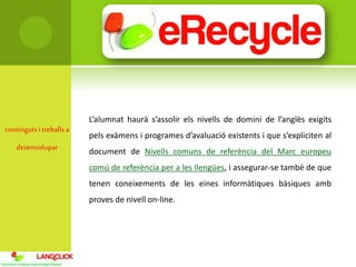 contingutsi treballsa
desenvolupar
L’alumnat haurà s’assolir els nivells de domini de l’anglès exigits
pels exàmens i programes d’avaluació existents i que s’expliciten al
document de Nivells comuns de referència del Marc europeu
comú de referència per a les llengües, i assegurar-se també de que
tenen coneixements de les eines informàtiques bàsiques amb
proves de nivell on-line.
 