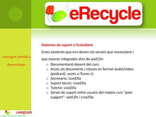 contingutsi treballsa
desenvolupar
Sistemes de suport a l’estudiant
Eines existents que ens donen els serveis que necessitem i
que estaran integrades dins de wall.fm:
o Documentació docent del curs.
o Accés als documents i classes en format àudio/vídeo
(podcast): accés a iTunes U.
o Secretaria: LiveZilla
o Suport tècnic: LiveZilla
o Tutoria: LiveZilla
o Servei de suport entre usuaris del mateix curs "peer
support": wall.fm i LiveZilla
 