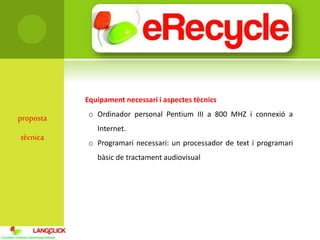 proposta
tècnica
Equipament necessari i aspectes tècnics
o Ordinador personal Pentium III a 800 MHZ i connexió a
Internet.
o Programari necessari: un processador de text i programari
bàsic de tractament audiovisual
 
