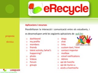 proposta
tècnica
Aplicacions i recursos
Possibilitaran la interacció i comunicació entre els estudiants, i
es desenvolupen amb les següents aplicacions de wall.fm:
o dashboard
o my profile
o members
o friends
o latest activity /what’s
happening?
o photo
o Videos
o Forum
o groups
o blogs
o chat
o links
o custom text / html
o contact importer
o mailbox
o email notifications
o Admin
o api de livezilla
o api de itunes-u
o accés a livemocha
 