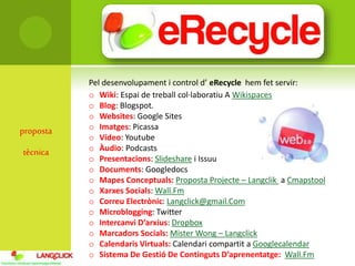 proposta
tècnica
Pel desenvolupament i control d’ eRecycle hem fet servir:
o Wiki: Espai de treball col·laboratiu A Wikispaces
o Blog: Blogspot.
o Websites: Google Sites
o Imatges: Picassa
o Vídeo: Youtube
o Àudio: Podcasts
o Presentacions: Slideshare i Issuu
o Documents: Googledocs
o Mapes Conceptuals: Proposta Projecte – Langclik a Cmapstool
o Xarxes Socials: Wall.Fm
o Correu Electrònic: Langclick@gmail.Com
o Microblogging: Twitter
o Intercanvi D’arxius: Dropbox
o Marcadors Socials: Mister Wong – Langclick
o Calendaris Virtuals: Calendari compartit a Googlecalendar
o Sistema De Gestió De Continguts D’aprenentatge: Wall.Fm
 