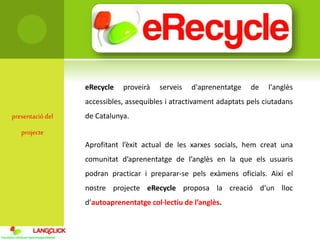 presentaciódel
projecte
eRecycle proveirà serveis d'aprenentatge de l'anglès
accessibles, assequibles i atractivament adaptats pels ciutadans
de Catalunya.
Aprofitant l’èxit actual de les xarxes socials, hem creat una
comunitat d’aprenentatge de l’anglès en la que els usuaris
podran practicar i preparar-se pels exàmens oficials. Així el
nostre projecte eRecycle proposa la creació d’un lloc
d’autoaprenentatge col·lectiu de l’anglès.
 