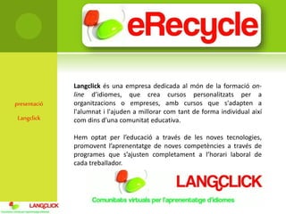 presentació
Langclick
Langclick és una empresa dedicada al món de la formació on-
line d’idiomes, que crea cursos personalitzats per a
organitzacions o empreses, amb cursos que s'adapten a
l'alumnat i l'ajuden a millorar com tant de forma individual així
com dins d’una comunitat educativa.
Hem optat per l’educació a través de les noves tecnologies,
promovent l’aprenentatge de noves competències a través de
programes que s’ajusten completament a l’horari laboral de
cada treballador.
 