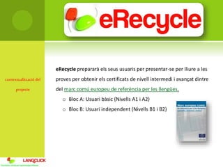 contextualització del
projecte
eRecycle prepararà els seus usuaris per presentar-se per lliure a les
proves per obtenir els certificats de nivell intermedi i avançat dintre
del marc comú europeu de referència per les llengües.
o Bloc A: Usuari bàsic (Nivells A1 i A2)
o Bloc B: Usuari independent (Nivells B1 i B2)
 