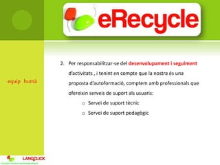 equip humà
2. Per responsabilitzar-se del desenvolupament i seguiment
d’activitats , i tenint en compte que la nostra és una
proposta d’autoformació, comptem amb professionals que
ofereixin serveis de suport als usuaris:
o Servei de suport tècnic
o Servei de suport pedagògic
 
