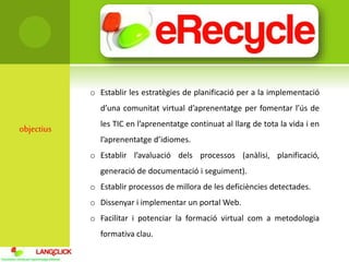 objectius
o Establir les estratègies de planificació per a la implementació
d’una comunitat virtual d’aprenentatge per fomentar l’ús de
les TIC en l’aprenentatge continuat al llarg de tota la vida i en
l’aprenentatge d’idiomes.
o Establir l’avaluació dels processos (anàlisi, planificació,
generació de documentació i seguiment).
o Establir processos de millora de les deficiències detectades.
o Dissenyar i implementar un portal Web.
o Facilitar i potenciar la formació virtual com a metodologia
formativa clau.
 