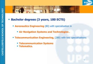 Bachelor degrees (3 years, 180 ECTS) Aeronautics Engineering  (80) with specialisation in Air Navigation Systems and Technologies . Telecommunication Engineering,  (280) with two specialisations: Telecommunication Systems Telematics. 