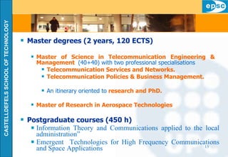 Master degrees (2 years, 120 ECTS) Master of Science in Telecommunication Engineering &  Management   (40+40) with two professional specialisations Telecommunication Services and Networks. Telecommunication Policies & Business Management. An itinerary oriented to  research and PhD. Master of Research in Aerospace Technologies Postgraduate courses (450 h) Information Theory and Communications applied to the local administration” Emergent  Technologies for High Frequency Communications and Space Applications 