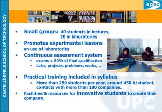 Small groups :  40 students in lectures,  20 in laboratories Promotes experimental lessons an use of laboratories  Continuous assessment system exams < 50% of final qualification Labs, projects, problems, works,... Practical training included in syllabus More than 250 students per year, around 450 h/student, contacts with more than 180 companies. Facilities & resources for  innovative students  to create their company. 
