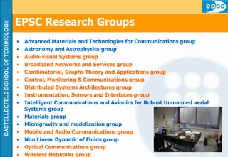 EPSC Research Groups Advanced Materials and Technologies for Communications group Astronomy and Astrophysics group Audio-visual Systems group Broadband Networks and Services group Combinatorial, Graphs Theory and Applications group Control, Monitoring & Communications group Distributed Systems Architectures group Instrumentation, Sensors and Interfaces group Intelligent Communications and Avionics for Robust Unmanned aerial Systems group Materials group Microgravity and modelization group Mobile and Radio Communications group Non Linear Dynamic of Fluids group Optical Communications group Wireless Networks group 