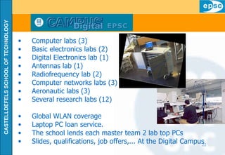 Computer labs (3) Basic electronics labs (2) Digital Electronics lab (1) Antennas lab (1) Radiofrequency lab (2) Computer networks labs (3) Aeronautic labs (3) Several research labs (12) Global WLAN coverage Laptop PC loan service. The school lends each master team 2 lab top PCs Slides, qualifications, job offers,... At the Digital Campus 