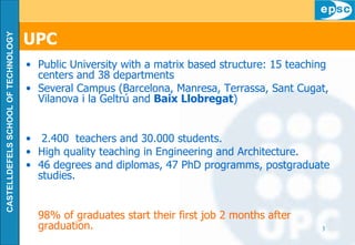 UPC   Public University with a matrix based structure: 15 teaching centers and 38 departments Several Campus (Barcelona, Manresa, Terrassa, Sant Cugat, Vilanova i la Geltrú and  Baix Llobregat ) 2.400  teachers and 30.000 students. High quality teaching in Engineering and Architecture. 46 degrees and diplomas, 47 PhD programms, postgraduate studies. 98% of graduates start their first job 2 months after graduation. 