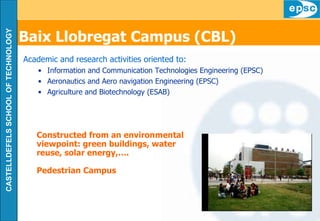 Baix Llobregat Campus (CBL)   Academic and research activities oriented to: Information and Communication Technologies Engineering (EPSC) Aeronautics and Aero navigation Engineering (EPSC) Agriculture and Biotechnology (ESAB) Constructed from an environmental viewpoint: green buildings, water reuse, solar energy,…. Pedestrian Campus 
