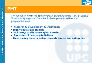 PMT The project to create the Mediterranean Technology Park (UPC & Catalan Government) originated from the   desire to promote in the same geographical area: Research & Development & I nnovation Highly specialized training Technology and human capital transfer Promotion of company initiatives Links among the university, research centers and enterprises 