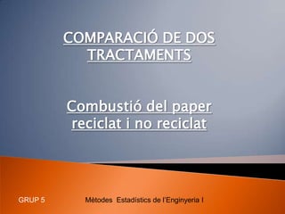COMPARACIÓ DE DOS TRACTAMENTS Combustió del paper reciclat i no reciclat Mètodes  Estadístics de l’Enginyeria I GRUP 5 