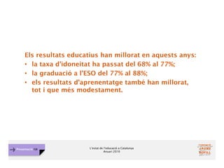L’estat de l’educació a Catalunya
Anuari 2016
Presentació FJB
Els resultats educatius han millorat en aquests anys:
• la taxa d’idoneitat ha passat del 68% al 77%;
• la graduació a l’ESO del 77% al 88%;
• els resultats d’aprenentatge també han millorat,
tot i que més modestament.
 