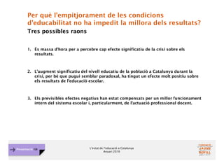 L’estat de l’educació a Catalunya
Anuari 2016
Presentació FJB
Per què l’empitjorament de les condicions
d’educabilitat no ha impedit la millora dels resultats?
Tres possibles raons
1. És massa d’hora per a percebre cap efecte significatiu de la crisi sobre els
resultats.
2. L’augment significatiu del nivell educatiu de la població a Catalunya durant la
crisi, per bé que pugui semblar paradoxal, ha tingut un efecte molt positiu sobre
els resultats de l’educació escolar.
3. Els previsibles efectes negatius han estat compensats per un millor funcionament
intern del sistema escolar i, particularment, de l’actuació professional docent.
 