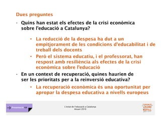 L’estat de l’educació a Catalunya
Anuari 2016
Presentació FJB
Dues preguntes
- Quins han estat els efectes de la crisi econòmica
sobre l’educació a Catalunya?
- En un context de recuperació, quines haurien de
ser les prioritats per a la reinversió educativa?
• La reducció de la despesa ha dut a un
empitjorament de les condicions d’educabilitat i de
treball dels docents
• Però el sistema educatiu, i el professorat, han
respost amb resiliència als efectes de la crisi
econòmica sobre l’educació
• La recuperació econòmica és una oportunitat per
apropar la despesa educativa a nivells europeus
 
