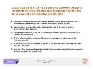 L’estat de l’educació a Catalunya
Anuari 2016
Presentació FJB
La sortida de la crisi ha de ser una oportunitat per a
reconsiderar els elements que bloquegen la millora
de la qualitat i de l’equitat del sistema
1. La millora de resultats educatius del sistema és funció, en bona mesura, de la
millora dels aprenentatges de l'alumnat socialment menys afavorit.
2. La qualitat de la provisió escolar és funció directa de les competències
professionals dels docents.
3. La segregació escolar és un fre al a la millora de l’èxit educatiu econòmic i a la
cohesió social del país.
4. El dret a l’educació és incompatible amb un ensenyament bàsic que no és
realment gratuït.
5. El nivell d’educació de la població adulta és un dels determinants més clars dels
resultats escolars.
6. Una part dels bons resultats dels nivells d’escolarització post-obligatòria podrien
amagar un efecte de substitució.
 