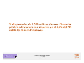 L’estat de l’educació a Catalunya
Anuari 2016
Presentació FJB
Si disposéssim de 1.500 milions d’euros d’inversió
pública addicionals ens situarien en el 4,4% del PIB
català (% com el d’Espanya).
 