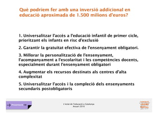 L’estat de l’educació a Catalunya
Anuari 2016
Presentació FJB
Què podríem fer amb una inversió addicional en
educació aproximada de 1.500 milions d'euros?
1. Universalitzar l’accés a l’educació infantil de primer cicle,
prioritzant els infants en risc d’exclusió
2. Garantir la gratuïtat efectiva de l’ensenyament obligatori.
3. Millorar la personalització de l'ensenyament,
l'acompanyament a l'escolaritat i les competències docents,
especialment durant l'ensenyament obligatori
4. Augmentar els recursos destinats als centres d’alta
complexitat
5. Universalitzar l’accés i la compleció dels ensenyaments
secundaris postobligatoris
 