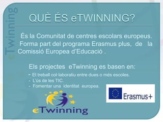 És la Comunitat de centres escolars europeus.
Forma part del programa Erasmus plus, de la
Comissió Europea d’Educació .
Els projectes eTwinning es basen en:
- El treball col·laboratiu entre dues o més escoles.
- L’ús de les TIC.
- Fomentar una identitat europea.
 