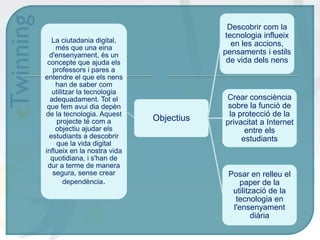 La ciutadania digital,
més que una eina
d'ensenyament, és un
concepte que ajuda els
professors i pares a
entendre el que els nens
han de saber com
utilitzar la tecnologia
adequadament. Tot el
que fem avui dia depèn
de la tecnologia. Aquest
projecte té com a
objectiu ajudar els
estudiants a descobrir
que la vida digital
influeix en la nostra vida
quotidiana, i s'han de
dur a terme de manera
segura, sense crear
dependència.
Objectius
Descobrir com la
tecnologia influeix
en les accions,
pensaments i estils
de vida dels nens
Posar en relleu el
paper de la
utilització de la
tecnologia en
l'ensenyament
diària
Crear consciència
sobre la funció de
la protecció de la
privacitat a Internet
entre els
estudiants
 