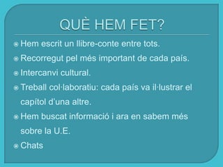 Hem escrit un llibre-conte entre tots.
 Recorregut pel més important de cada país.
 Intercanvi cultural.
 Treball col·laboratiu: cada país va il·lustrar el
capítol d’una altre.
 Hem buscat informació i ara en sabem més
sobre la U.E.
 Chats
 