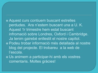  Aquest curs contiuem buscant estrelles
perdudes. Ara n’estem buscant una a U. K.
Aquest 1r trimestre hem estat buscant
infromació sobre Londres, Oxford i Cambridge.
Ja tenim gairebé enllestit el nostre capítol.
 Podeu trobar informació més detallada al nostre
blog del projecte. El trobareu a la web de
l’escola.
 Us animem a participar-hi amb els vostres
comentaris. Moltes gràcies!
 