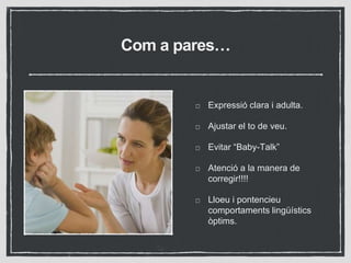 Com a pares…
Expressió clara i adulta.
Ajustar el to de veu.
Evitar “Baby-Talk”
Atenció a la manera de
corregir!!!!
Lloeu i pontencieu
comportaments lingüístics
òptims.
 