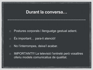 Durant la conversa…
Postures corporals i llenguatge gestual adient.
És important… para-li atenció!
No l’interrompes, deixa’l acabar.
IMPORTANT!!! La televisió l’entreté però vosaltres
oferiu models comunicatius de qualitat.
 