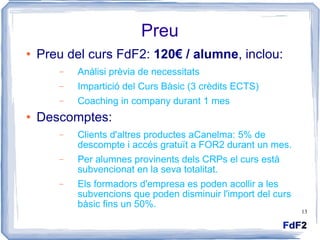 Preu Preu del curs FdF2:  120€ / alumne , inclou: Anàlisi prèvia de necessitats  Impartició del Curs Bàsic (3 crèdits ECTS) Coaching in company durant 1 mes Descomptes: Clients d'altres productes aCanelma: 5% de descompte i accés gratuït a FOR2 durant un mes. Per alumnes provinents dels CRPs el curs està subvencionat en la seva totalitat. Els formadors d'empresa es poden acollir a les subvencions que poden disminuir l'import del curs bàsic fins un 50%. 