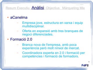 aCanelma Empresa jove, estructura en xarxa i equip multidisciplinar. Oferta en expansió amb tres branques de negoci diferenciades. Formació 2.0 Branca nova de l'empresa, amb poca experiència però molt nínxol de mercat. Coordinadora experta en 2.0 i formació per competències i formació de formadors. Resum Executiu  Anàlisi   Objectius  Màrqueting Mix 