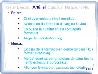 Resum Executiu  Anàlisi   Objectius  Màrqueting Mix Entorn: Crisi econòmica a nivell mundial. Necessitat de formació al llarg de la vida. Es busca la qualitat en els continguts formatius. Auge del  mobile-learning. Mercat: Eclosió de la formació en competències TIC i format  e-learning. Mercat dominat per empreses de caire tècnic i amb estructura burocràtica. Aliances formadors /  partners  tecnològics 