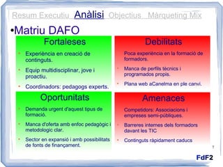 Matriu DAFO Fortaleses Experiència en creació de continguts. Equip multidisciplinar, jove i proactiu. Coordinadors: pedagogs experts. Debilitats Poca experiència en la formació de formadors. Manca de perfils tècnics i programados propis. Plana web aCanelma en ple canvi. Amenaces Competidors: Associacions i empreses semi-públiques. Barreres internes dels formadors davant les TIC Continguts ràpidament caducs Oportunitats Demanda urgent d'aquest tipus de formació. Manca d'oferta amb enfoc pedagògic i metodologic clar. Sector en expansió i amb possibilitats de fonts de finançament. Resum Executiu  Anàlisi   Objectius  Màrqueting Mix 
