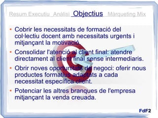 Cobrir les necessitats de formació del col·lectiu docent amb necessitats urgents i mitjançant la motivació. Consolidar l'atenció al client final: atendre directament al client final sense intermediaris. Obrir noves oportunitats de negoci: oferir nous productes formatius adaptats a cada necessitat específica client. Potenciar les altres branques de l'empresa mitjançant la venda creuada.  Resum Executiu  Anàlisi  Objectius   Màrqueting Mix 