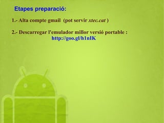 Etapes preparació:
1.- Alta compte gmail (pot servir xtec.cat )
2.- Descarregar l'emulador d'Android. Millor versió portable :
http://goo.gl/h1nIK
 