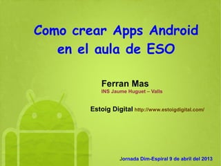 Como crear Apps Android
   en el aula de ESO

           Ferran Mas
           INS Jaume Huguet – Valls


       Estoig Digital http://www.estoigdigital.com/




                  Jornada Dim-Espiral 9 de abril del 2013
 